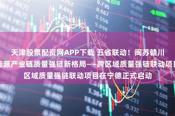 天津股票配资网APP下载 五省联动！闽苏赣川黔共筑锂电池新能源产业链质量强链新格局——跨区域质量强链联动项目在宁德正式启动