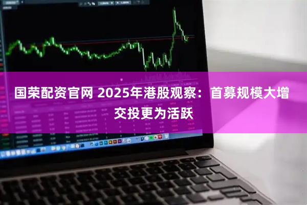 国荣配资官网 2025年港股观察：首募规模大增 交投更为活跃