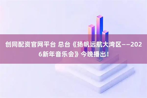 创同配资官网平台 总台《扬帆远航大湾区——2026新年音乐会》今晚播出！