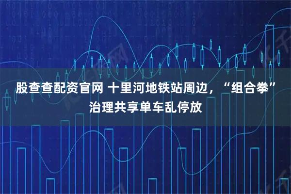 股查查配资官网 十里河地铁站周边,“组合拳”治理共享单车乱停放