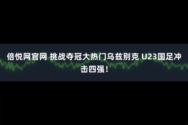 倍悦网官网 挑战夺冠大热门乌兹别克 U23国足冲击四强！