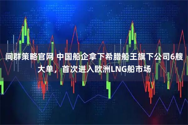 间群策略官网 中国船企拿下希腊船王旗下公司6艘大单，首次进入欧洲LNG船市场