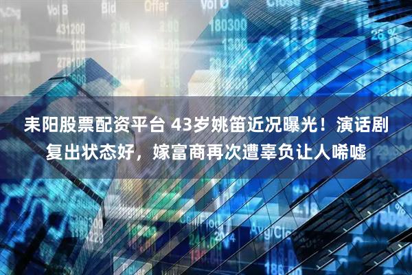 耒阳股票配资平台 43岁姚笛近况曝光！演话剧复出状态好，嫁富商再次遭辜负让人唏嘘