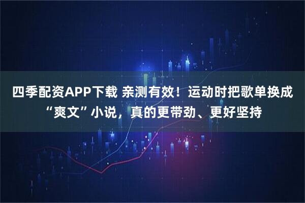 四季配资APP下载 亲测有效！运动时把歌单换成“爽文”小说，真的更带劲、更好坚持