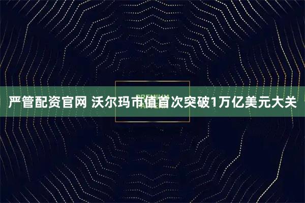 严管配资官网 沃尔玛市值首次突破1万亿美元大关