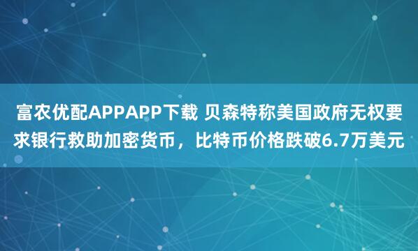 富农优配APPAPP下载 贝森特称美国政府无权要求银行救助加密货币，比特币价格跌破6.7万美元