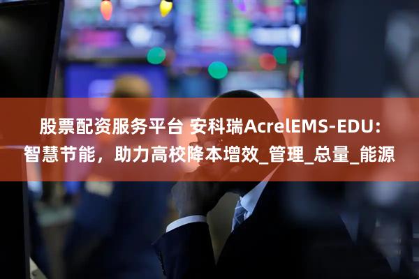 股票配资服务平台 安科瑞AcrelEMS-EDU：智慧节能，助力高校降本增效_管理_总量_能源