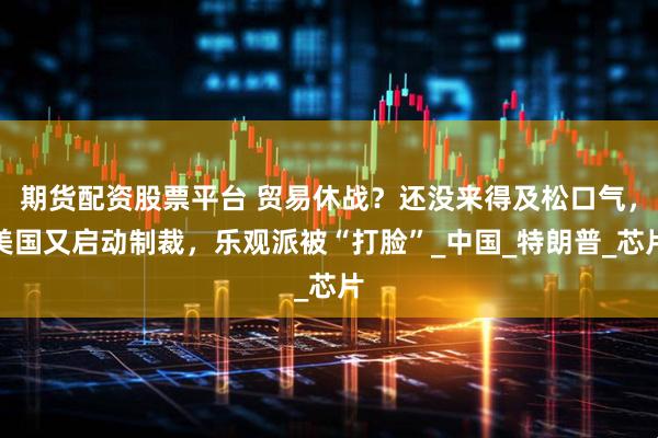 期货配资股票平台 贸易休战？还没来得及松口气，美国又启动制裁，乐观派被“打脸”_中国_特朗普_芯片