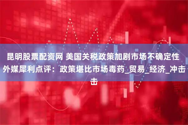昆明股票配资网 美国关税政策加剧市场不确定性 外媒犀利点评：政策堪比市场毒药_贸易_经济_冲击