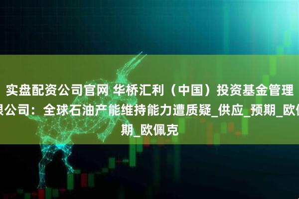 实盘配资公司官网 华桥汇利（中国）投资基金管理有限公司：全球石油产能维持能力遭质疑_供应_预期_欧佩克