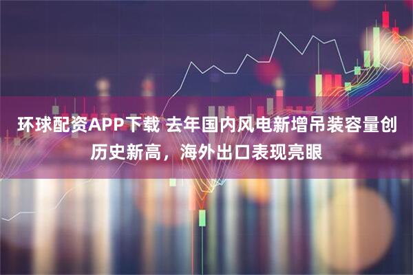 环球配资APP下载 去年国内风电新增吊装容量创历史新高，海外出口表现亮眼