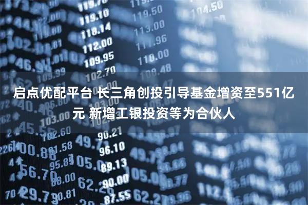启点优配平台 长三角创投引导基金增资至551亿元 新增工银投资等为合伙人