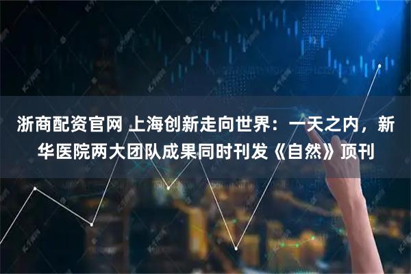 浙商配资官网 上海创新走向世界:一天之内,新华医院两大团队成果同时刊发《自然》顶刊