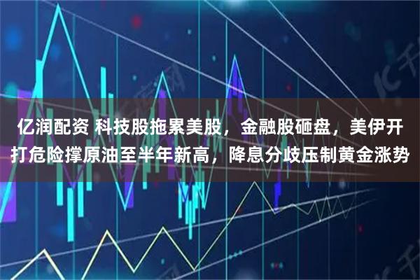 亿润配资 科技股拖累美股，金融股砸盘，美伊开打危险撑原油至半年新高，降息分歧压制黄金涨势