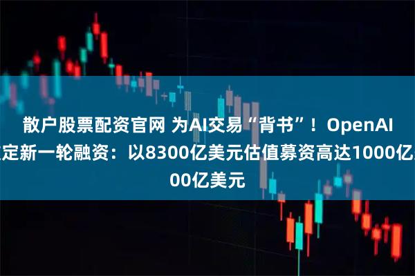 散户股票配资官网 为AI交易“背书”！OpenAI正敲定新一轮融资：以8300亿美元估值募资高达1000亿美元