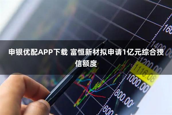 申银优配APP下载 富恒新材拟申请1亿元综合授信额度
