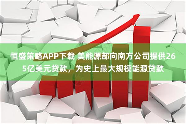 恒盛策略APP下载 美能源部向南方公司提供265亿美元贷款,为史上最大规模能源贷款