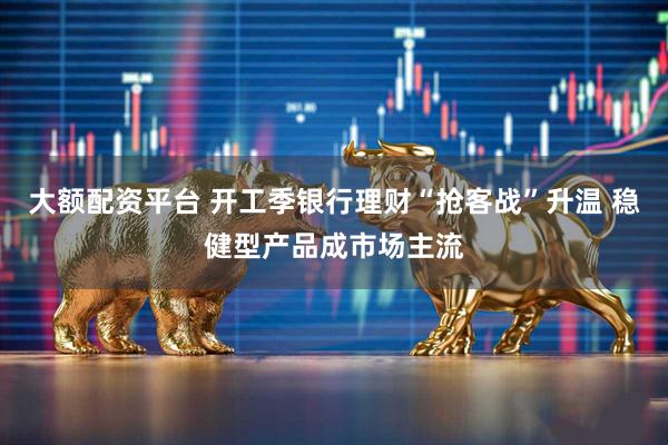 大额配资平台 开工季银行理财“抢客战”升温 稳健型产品成市场主流