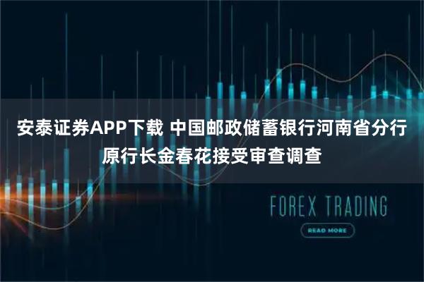安泰证券APP下载 中国邮政储蓄银行河南省分行原行长金春花接受审查调查