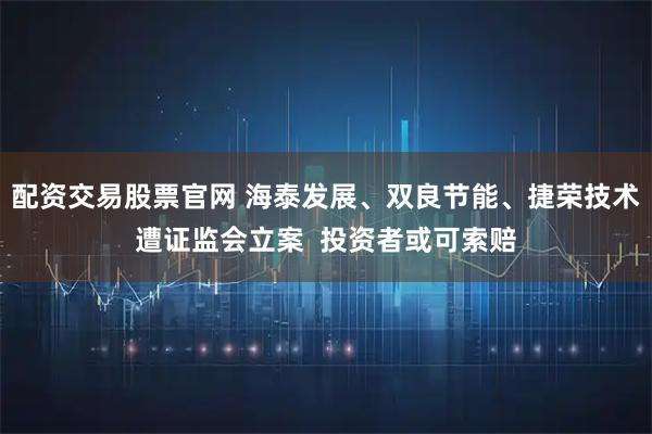 配资交易股票官网 海泰发展、双良节能、捷荣技术遭证监会立案  投资者或可索赔