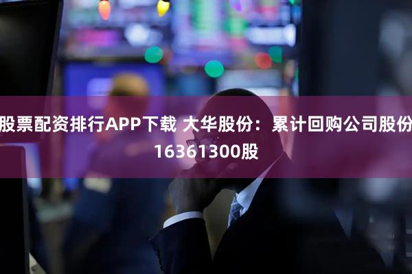 股票配资排行APP下载 大华股份：累计回购公司股份16361300股