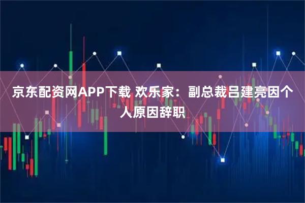 京东配资网APP下载 欢乐家：副总裁吕建亮因个人原因辞职