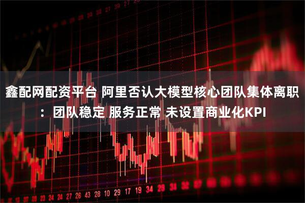 鑫配网配资平台 阿里否认大模型核心团队集体离职：团队稳定 服务正常 未设置商业化KPI